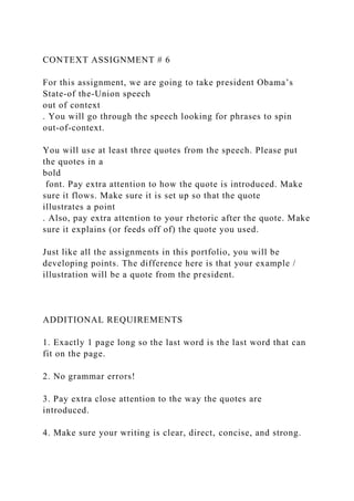 CONTEXT ASSIGNMENT # 6
For this assignment, we are going to take president Obama’s
State-of the-Union speech
out of context
. You will go through the speech looking for phrases to spin
out-of-context.
You will use at least three quotes from the speech. Please put
the quotes in a
bold
font. Pay extra attention to how the quote is introduced. Make
sure it flows. Make sure it is set up so that the quote
illustrates a point
. Also, pay extra attention to your rhetoric after the quote. Make
sure it explains (or feeds off of) the quote you used.
Just like all the assignments in this portfolio, you will be
developing points. The difference here is that your example /
illustration will be a quote from the president.
ADDITIONAL REQUIREMENTS
1. Exactly 1 page long so the last word is the last word that can
fit on the page.
2. No grammar errors!
3. Pay extra close attention to the way the quotes are
introduced.
4. Make sure your writing is clear, direct, concise, and strong.
 