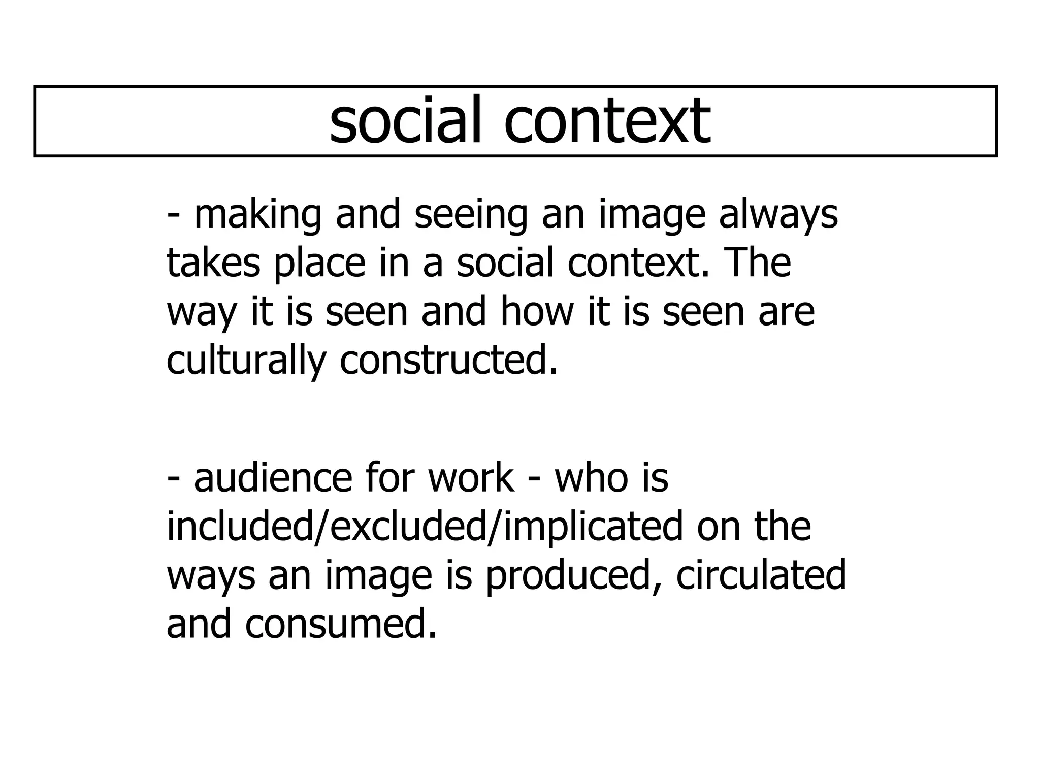 social context - making and seeing an image always takes place in a social context. The way it is seen and how it is seen are culturally constructed. - audience for work - who is included/excluded/implicated on the ways an image is produced, circulated and consumed.  