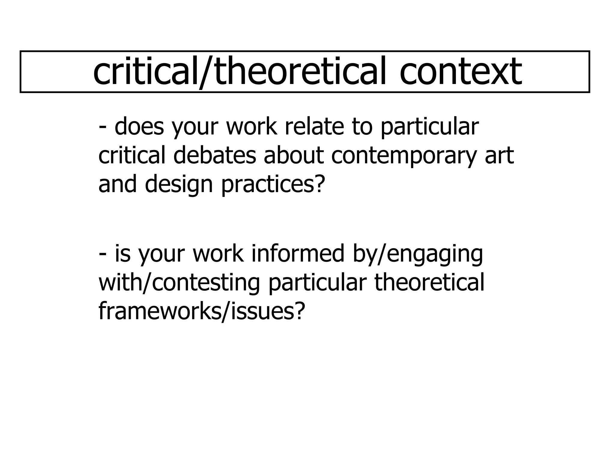 critical/theoretical context - does your work relate to particular critical debates about contemporary art and design practices? - is your work informed by/engaging with/contesting particular theoretical frameworks/issues? 