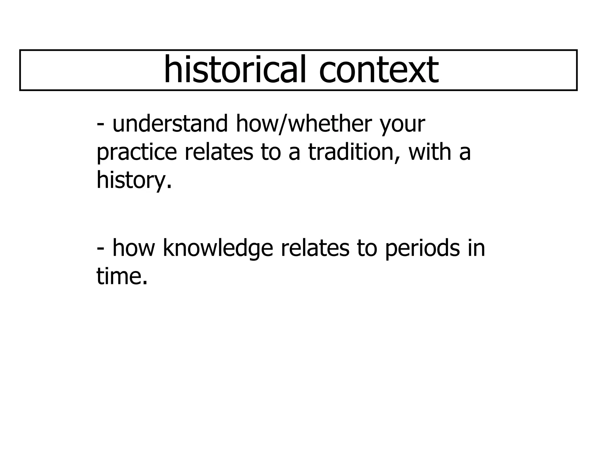 historical context - understand how/whether your practice relates to a tradition, with a history. - how knowledge relates to periods in time.  