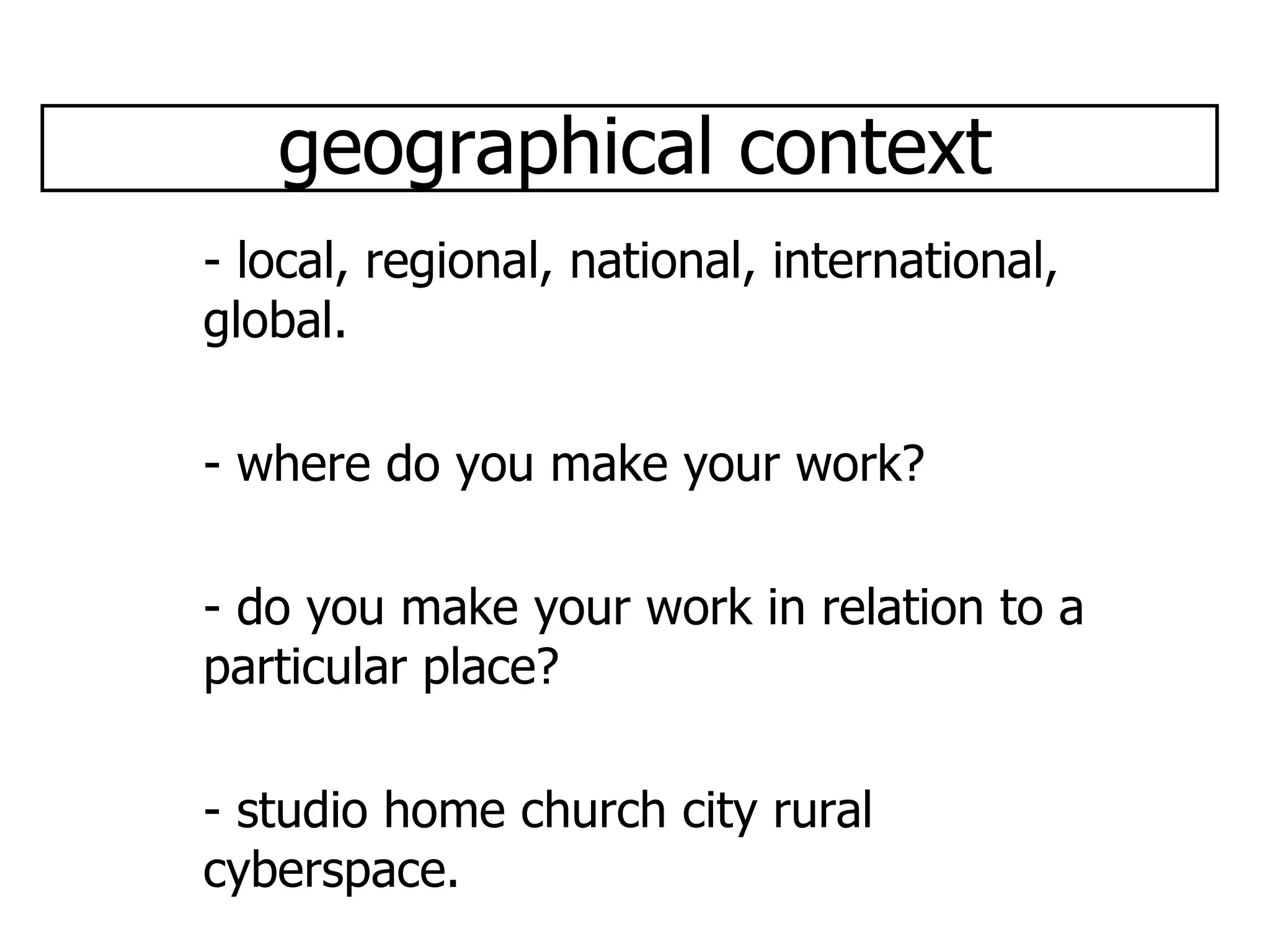 geographical context - local, regional, national, international, global. - where do you make your work? - do you make your work in relation to a particular place? - studio home church city rural cyberspace.  