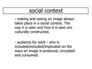 social context - making and seeing an image always takes place in a social context. The way it is seen and how it is seen are culturally constructed. - audience for work - who is included/excluded/implicated on the ways an image is produced, circulated and consumed.  