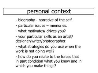 personal context - biography - narrative of the self. - particular issues – memories. - what motivates/ drives you? - your particular skills as an artist/ designer/writer/photographer. - what strategies do you use when the work is not going well? - how do you relate to the forces that in part condition what you know and in which you make things? 
