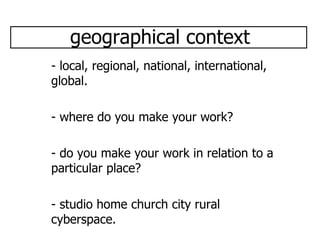 geographical context - local, regional, national, international, global. - where do you make your work? - do you make your work in relation to a particular place? - studio home church city rural cyberspace.  