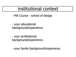 institutional context - MA Course - school of design. - your educational background/experience. - your professional background/experience. - your family background/experience. 