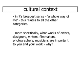 cultural context - in it’s broadest sense - ‘a whole way of life’ - this relates to all the other categories. - more specifically, what works of artists, designers, writers, filmmakers, photographers, musicians are important to you and your work - why? 
