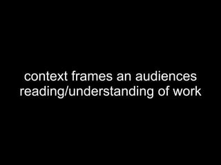 context frames an audiences reading/understanding of work 