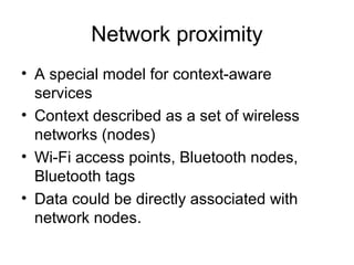 Network proximity
• A special model for context-aware
services
• Context described as a set of wireless
networks (nodes)
• Wi-Fi access points, Bluetooth nodes,
Bluetooth tags
• Data could be directly associated with
network nodes.
 