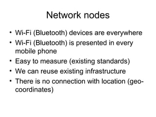 Network nodes
• Wi-Fi (Bluetooth) devices are everywhere
• Wi-Fi (Bluetooth) is presented in every
mobile phone
• Easy to measure (existing standards)
• We can reuse existing infrastructure
• There is no connection with location (geo-
coordinates)
 