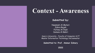 Context - Awareness
Submitted by:
Nassmah Al-Matari
Zahra Rajeh
Fatima Al-Hadi
Somaia Al-Bahri
Sana'a University - Faculty of Computer & IT
Master Information Technology 2nd semester
Submitted to: Prof. Ammar Zahary
2022
 