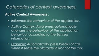 Categories of context awareness:
Active Context Awareness :
• Influence the behaviour of the application.
• Active Context Awareness automatically
changes the behaviour of the application
behaviour according to the Sensed
information.
• Example: Automatically press breaks of car
when it sense the obstacle in front of the car.
 
