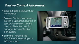 • Context that is relevant but
not critical.
• Passive Context Awareness
presents updated context or
sensor information to the
user and lets the user to
change the application
behaviour.
• Example: Reports the
position of the moving car
into the map.
Passive Context Awareness:
 