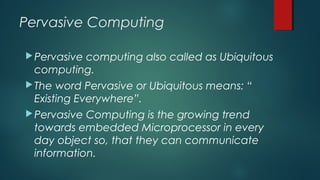 Pervasive Computing
Pervasive computing also called as Ubiquitous
computing.
The word Pervasive or Ubiquitous means: “
Existing Everywhere”.
Pervasive Computing is the growing trend
towards embedded Microprocessor in every
day object so, that they can communicate
information.
 