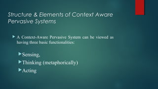 Structure & Elements of Context Aware
Pervasive Systems
 A Context-Aware Pervasive System can be viewed as
having three basic functionalities:
Sensing,
Thinking (metaphorically)
Acting
 