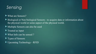 Sensing
 What are Sensors?
 Biological or Non biological Sensors - to acquire data or information about
the physical world or some aspect of the physical world.
 Multiple Sensors can also be used
 Treated as input
 What Info can be sensed ?
 Types of Sensors
 Upcoming Technology - RFID
 
