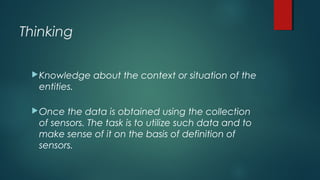 Thinking
Knowledge about the context or situation of the
entities.
Once the data is obtained using the collection
of sensors. The task is to utilize such data and to
make sense of it on the basis of definition of
sensors.
 