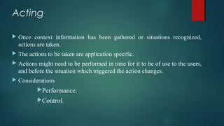Acting
 Once context information has been gathered or situations recognized,
actions are taken.
 The actions to be taken are application specific.
 Actions might need to be performed in time for it to be of use to the users,
and before the situation which triggered the action changes.
 Considerations
Performance.
Control.
 