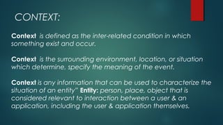 CONTEXT:
Context is defined as the inter-related condition in which
something exist and occur.
Context is the surrounding environment, location, or situation
which determine, specify the meaning of the event.
Context is any information that can be used to characterize the
situation of an entity” Entity: person, place, object that is
considered relevant to interaction between a user & an
application, including the user & application themselves.
 