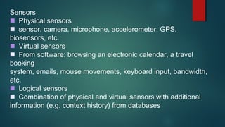Sensors
Physical sensors
sensor, camera, microphone, accelerometer, GPS,
biosensors, etc.
Virtual sensors
From software: browsing an electronic calendar, a travel
booking
system, emails, mouse movements, keyboard input, bandwidth,
etc.
Logical sensors
Combination of physical and virtual sensors with additional
information (e.g. context history) from databases
 