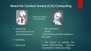 Human to Human
communication
 Situational
information such as
facial expressions,
 Emotions,
 Voice tone
 Past and future
events,
The existence of other people in
the room
 The process of building this
shared understanding between
two people is called grounding .
Need For Context Aware (CA) Computing
 