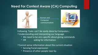 Human and
Computer
communication
Following Tasks can’t be easily done by Computers :
Understanding and Interpreting our language
• We need to be very specific about giving commands
• OR asking for information
Cannot sense information about the current situation
• Sensing Facial expression
• Presence of other people near by.
Need For Context Aware (CA) Computing
 