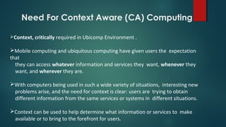 Context, critically required in Ubicomp Environment .
Mobile computing and ubiquitous computing have given users the expectation
that
they can access whatever information and services they want, whenever they
want, and wherever they are.
With computers being used in such a wide variety of situations, interesting new
problems arise, and the need for context is clear: users are trying to obtain
different information from the same services or systems in different situations.
Context can be used to help determine what information or services to make
available or to bring to the forefront for users.
Need For Context Aware (CA) Computing
 