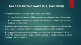 Need For Context Aware (CA) Computing
Input deficiency is resolved, by two basic approaches:
Improving the language that humans can use to interact with Computers
Increasing the amount of situational information, or context, that is made
available to computers
Need for explicitness does exist in human–computer interactions, because the
computer does not share this implicit situational information or context
The goal of context-aware computing is to use context as an implicit cue to
enrich the impoverished interaction from humans to computers, making it easier
to interact with computers.
 