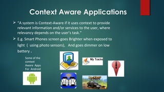 Context Aware Applications
 “A system is Context-Aware if it uses context to provide
relevant information and/or services to the user, where
relevancy depends on the user’s task.”
 E.g. Smart Phones screen goes Brighter when exposed to
light ( using photo sensors), And goes dimmer on low
battery .
Some of the
context
Aware Apps
For Android
 