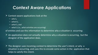 Context Aware Applications
 Context-aware applications look at the
– who’s,
– where’s,
– when’s, and
– what’s (i.e., what activities are occurring)
of entities and use this information to determine why a situation is occurring.
 An application does not actually determine why a situation is occurring, but the
designer of the application does.
 The designer uses incoming context to determine the user’s intent, or why a
situation is occurring, and uses this to encode some action in the application that
helps to satisfy this intent.
 