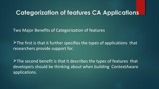 Categorization of features CA Applications
Two Major Benefits of Categorization of features
The first is that it further specifies the types of applications that
researchers provide support for.
The second benefit is that it describes the types of features that
developers should be thinking about when building ContextAware
applications.
 