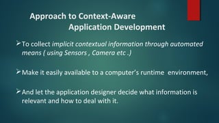 Approach to Context-Aware
Application Development
To collect implicit contextual information through automated
means ( using Sensors , Camera etc .)
Make it easily available to a computer’s runtime environment,
And let the application designer decide what information is
relevant and how to deal with it.
 