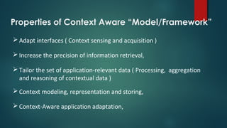 Properties of Context Aware “Model/Framework”
 Adapt interfaces ( Context sensing and acquisition )
 Increase the precision of information retrieval,
 Tailor the set of application-relevant data ( Processing, aggregation
and reasoning of contextual data )
 Context modeling, representation and storing,
 Context-Aware application adaptation,
 