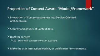 Properties of Context Aware “Model/Framework”
 Integration of Context-Awareness into Service-Oriented
Architectures.
 Security and privacy of Context data,
 Discover services
2G , 3G or Wifi connect to best of available.
 Make the user interaction implicit, or build smart environments.
 
