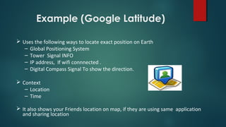 Example (Google Latitude)
 Uses the following ways to locate exact position on Earth
– Global Positioning System
– Tower Signal INFO
– IP address, If wifi connnected .
– Digital Compass Signal To show the direction.
 Context
– Location
– Time
 It also shows your Friends location on map, if they are using same application
and sharing location
 