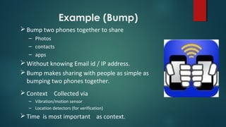 Example (Bump)
 Bump two phones together to share
– Photos
– contacts
– apps
 Without knowing Email id / IP address.
 Bump makes sharing with people as simple as
bumping two phones together.
 Context Collected via
– Vibration/motion sensor
– Location detectors (for verification)
 Time is most important as context.
 