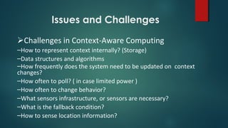 Issues and Challenges
Challenges in Context-Aware Computing
–How to represent context internally? (Storage)
–Data structures and algorithms
–How frequently does the system need to be updated on context
changes?
–How often to poll? ( in case limited power )
–How often to change behavior?
–What sensors infrastructure, or sensors are necessary?
–What is the fallback condition?
–How to sense location information?
 