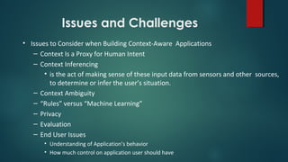 Issues and Challenges
• Issues to Consider when Building Context-Aware Applications
– Context Is a Proxy for Human Intent
– Context Inferencing
• is the act of making sense of these input data from sensors and other sources,
to determine or infer the user’s situation.
– Context Ambiguity
– “Rules” versus “Machine Learning”
– Privacy
– Evaluation
– End User Issues
• Understanding of Application’s behavior
• How much control on application user should have
 