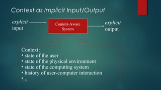Context as Implicit Input/Output
Context-Aware
System
explicit
input
explicit
output
Context:
• state of the user
• state of the physical environment
• state of the computing system
• history of user-computer interaction
•...
 