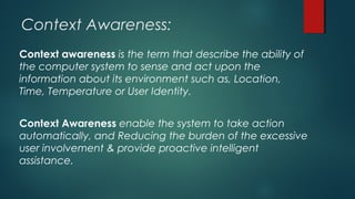 Context Awareness:
Context awareness is the term that describe the ability of
the computer system to sense and act upon the
information about its environment such as, Location,
Time, Temperature or User Identity.
Context Awareness enable the system to take action
automatically, and Reducing the burden of the excessive
user involvement & provide proactive intelligent
assistance.
 