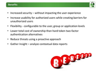 • Increased security – without impacting the user experience
• Increase usability for authorized users while creating barriers for
  unauthorized users
• Flexibility - configurable to the user, group or application levels
• Lower total cost of ownership than hard token two-factor
  authentication alternatives
• Reduce threats using a proactive approach
• Gather Insight – analyze contextual data reports
 