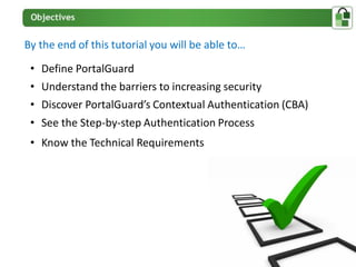 By the end of this tutorial you will be able to…

 • Define PortalGuard
 • Understand the barriers to increasing security
 • Discover PortalGuard’s Contextual Authentication (CBA)
 • See the Step-by-step Authentication Process
 • Know the Technical Requirements
 