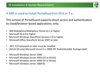 A MSI is used to install PortalGuard on IIS 6 or 7.x.
This version of PortalGuard supports direct access and authentication
to cloud/browser-based applications, only.

•   IBM WebSphere/WebSphere Portal v5.1 or higher
•   Microsoft IIS 6.0 or higher
•   Microsoft Windows SharePoint Services 3.0 or higher
•   Microsoft Office SharePoint Server 2007 or later

• .NET 2.0 framework or later must be installed
• (64-bit OS only) Microsoft Visual C++ 2005 SP1 Redistributable Package (x64)

•   Microsoft Windows Server 2000
•   Microsoft Windows Server 2003 (32 or 64-bit)
•   Microsoft Windows Server 2008 (32 or 64-bit)
•   Microsoft Windows Server 2008 R2
 