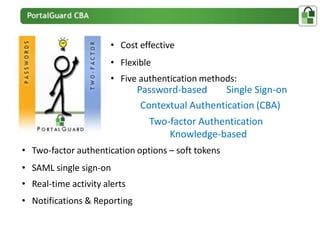 • Cost effective
                       • Flexible
                       • Five authentication methods:
                              Password-based      Single Sign-on
                               Contextual Authentication (CBA)
                                Two-factor Authentication
                                    Knowledge-based
• Two-factor authentication options – soft tokens
• SAML single sign-on
• Real-time activity alerts
• Notifications & Reporting
 