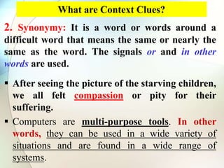 What are Context Clues?
2. Synonymy: It is a word or words around a
difficult word that means the same or nearly the
same as the word. The signals or and in other
words are used.
 After seeing the picture of the starving children,
we all felt compassion or pity for their
suffering.
 Computers are multi-purpose tools. In other
words, they can be used in a wide variety of
situations and are found in a wide range of
systems.
 