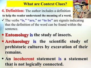 What are Context Clues?
4. Definition: The author includes a definition
to help the reader understand the meaning of a word.
 The verbs “is,” “are,” or “to be” are signals indicating
that the definition of the word can be found within the
sentence.
 Entomology is the study of insects.
 Archaeology is the scientific study of
prehistoric cultures by excavation of their
remains.
 An incoherent statement is a statement
that is not logically connected.
 
