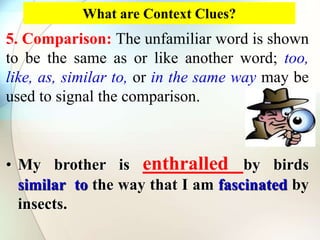 What are Context Clues?
5. Comparison: The unfamiliar word is shown
to be the same as or like another word; too,
like, as, similar to, or in the same way may be
used to signal the comparison.
• My brother is enthralled by birds
similar to the way that I am fascinated by
insects.
 