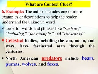 What are Context Clues?
6. Example: The author includes one or more
examples or descriptions to help the reader
understand the unknown word.
Look for words and phrases like “such as,”
“including,” “for example,” and “consists of.”
 Celestial bodies, including the sun, moon, and
stars, have fascinated man through the
centuries.
 North American predators include bears,
pumas, wolves, and foxes.
 