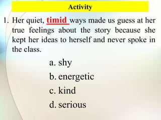 Activity
1. Her quiet, timid ways made us guess at her
true feelings about the story because she
kept her ideas to herself and never spoke in
the class.
a. shy
b. energetic
c. kind
d. serious
 