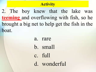 Activity
2. The boy knew that the lake was
teeming and overflowing with fish, so he
brought a big net to help get the fish in the
boat.
a. rare
b. small
c. full
d. wonderful
 