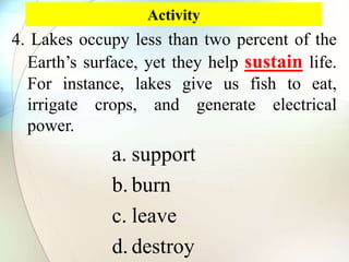 Activity
4. Lakes occupy less than two percent of the
Earth’s surface, yet they help sustain life.
For instance, lakes give us fish to eat,
irrigate crops, and generate electrical
power.
a. support
b. burn
c. leave
d. destroy
 